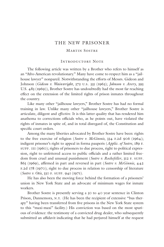 THE NEW PRISONER  MARTIN SOSTRE  INTRODUCTORY NOTE  ‘The following article was written by a Brother who refers to himself as an “Afro-American revolutionary.” Many have come to respect him as a “jal- house lawyer” nonpareil. Notwithstanding the efforts of Messrs. Gideon and Johnson (Gideon v. Waimwright, 372 .5. 335 (1963); Johnson v. Avery, 393 US. 483 (1069)), Brother Sostre has undoubtedly had the most far reaching effect on the extension of the limited rights of prison inmates throughout the country.  Like many other “jailhouse lawyers;” Brother Sostre has had no formal training in law. Unlike many other “jailhouse lawyers,” Brother Sostre is articulate, diligent and efféctive. It i this latter quality that has rendered him s who, as he points out, have violated the rights of inmates in spite of, and in total disregard of, the Constitution and specific court orders.  Among the many liberties advocated by Brother Sostre have been: rights to the free excrcisc of religion (Sostre 7 McGinnis, 334 F.2d 906 (1964); indigent prisoner’s right to appeal in forma pauperis (Applic. of Sustre, 189 . SUPP. 111 (1960); rights of prisoners to du process, right to political expres- sion, right to unfettered access to public officials and a rather limited frec- dom from cruel and unusual punishment (Sostre ». Rockefeller, 312 ¥. supe. 863 (1969), affirmed in part and reversed in part (Susre r. McGinmis, 442 £2d 178 (1970); right to duc process in relation to censorship of literature (Sostre v Oris, 330 ¥. SUPP. 941 (1971).  He has also been the moving force behind the formation of a prisoners” union in New York State and an advocate of minimum wages for inmate workers.  Brother Sostre s presently serving a 30 to 40 year sentence in Clinton Prison, Dannemora, N.¥. (He has been the recipient of extensive “bus ther- apy” having been transferred from five prisons in the New York State system to this “maxi-maxi” faciity.) His conviction was based on the most spuri- ous of evidence: the testimony of a convicted drug dealer, who subscquently. submitted an affidavit indicating that he had perjured himself at the request  anathema to corrections of  